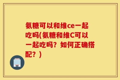 氨糖可以和维ce一起吃吗(氨糖和维C可以一起吃吗？如何正确搭配？)