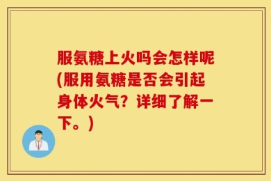 服氨糖上火吗会怎样呢(服用氨糖是否会引起身体火气？详细了解一下。)