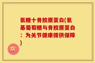 氨糖十骨胶原蛋白(氨基葡萄糖与骨胶原蛋白：为关节健康提供保障)