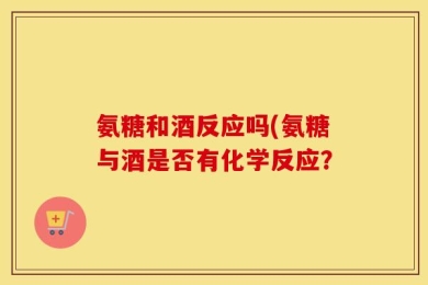 氨糖和酒反应吗(氨糖与酒是否有化学反应？