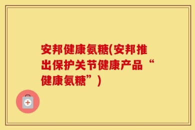 安邦健康氨糖(安邦推出保护关节健康产品“健康氨糖”)