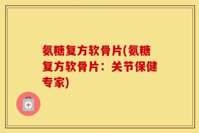 氨糖复方软骨片(氨糖复方软骨片：关节保健专家)