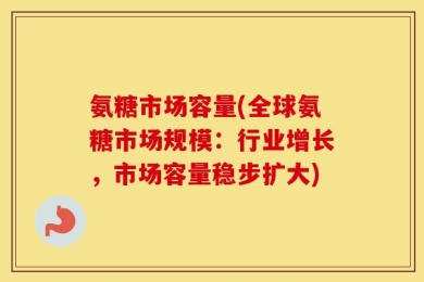 氨糖市场容量(全球氨糖市场规模：行业增长，市场容量稳步扩大)