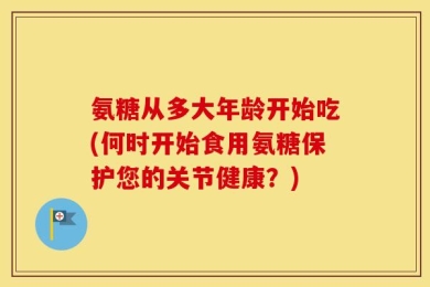 氨糖从多大年龄开始吃(何时开始食用氨糖保护您的关节健康？)
