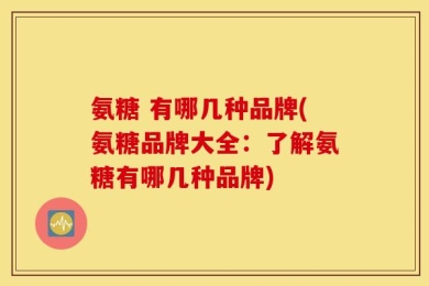 氨糖 有哪几种品牌(氨糖品牌大全：了解氨糖有哪几种品牌)