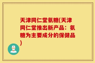 天津同仁堂氨糖(天津同仁堂推出新产品：氨糖为主要成分的保健品)