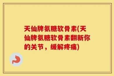 天仙牌氨糖软骨素(天仙牌氨糖软骨素翻新你的关节，缓解疼痛)