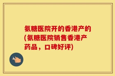 氨糖医院开的香港产的(氨糖医院销售香港产药品，口碑好评)