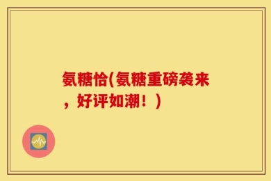 氨糖恰(氨糖重磅袭来，好评如潮！)