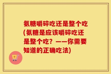 氨糖嚼碎吃还是整个吃(氨糖是应该嚼碎吃还是整个吃？——你需要知道的正确吃法)