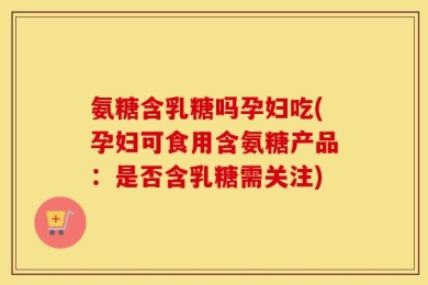 氨糖含乳糖吗孕妇吃(孕妇可食用含氨糖产品：是否含乳糖需关注)