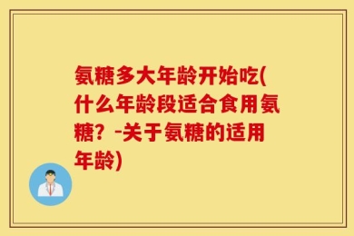 氨糖多大年龄开始吃(什么年龄段适合食用氨糖？-关于氨糖的适用年龄)