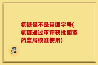 氨糖是不是带国字号(氨糖通过审评获批国家药监局核准使用)