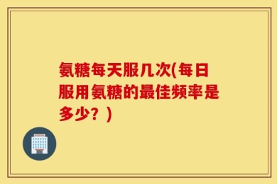 氨糖每天服几次(每日服用氨糖的最佳频率是多少？)