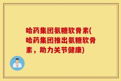 哈药集团氨糖软骨素(哈药集团推出氨糖软骨素，助力关节健康)