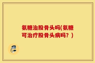 氨糖治股骨头吗(氨糖可治疗股骨头病吗？)