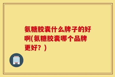 氨糖胶囊什么牌子的好啊(氨糖胶囊哪个品牌更好？)