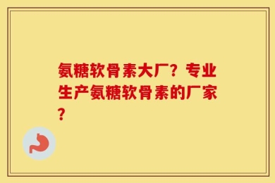 氨糖软骨素大厂？专业生产氨糖软骨素的厂家？