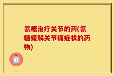 氨糖治疗关节的药(氨糖缓解关节痛症状的药物)