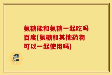 氨糖能和氨糖一起吃吗百度(氨糖和其他药物可以一起使用吗)