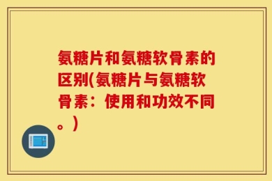 氨糖片和氨糖软骨素的区别(氨糖片与氨糖软骨素：使用和功效不同。)