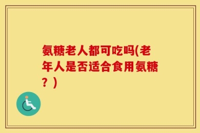 氨糖老人都可吃吗(老年人是否适合食用氨糖？)