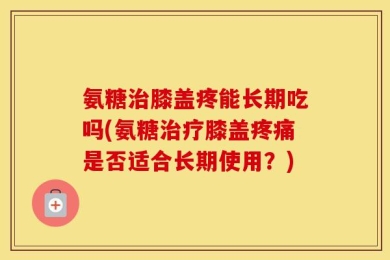 氨糖治膝盖疼能长期吃吗(氨糖治疗膝盖疼痛是否适合长期使用？)