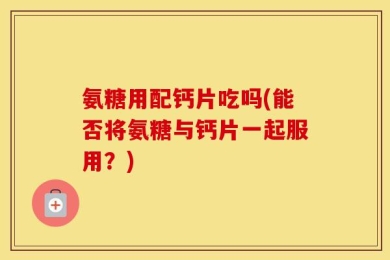 氨糖用配钙片吃吗(能否将氨糖与钙片一起服用？)