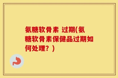 氨糖软骨素 过期(氨糖软骨素保健品过期如何处理？)