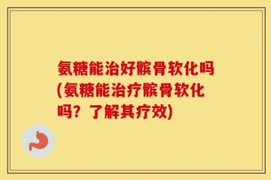 氨糖能治好髌骨软化吗(氨糖能治疗髌骨软化吗？了解其疗效)