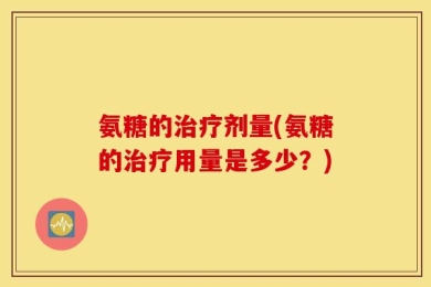 氨糖的治疗剂量(氨糖的治疗用量是多少？)