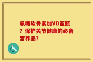 氨糖软骨素加VD蓝瓶？保护关节健康的必备营养品？