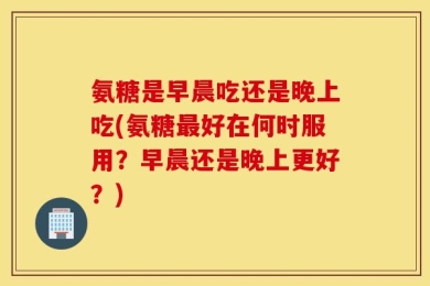 氨糖是早晨吃还是晚上吃(氨糖最好在何时服用？早晨还是晚上更好？)