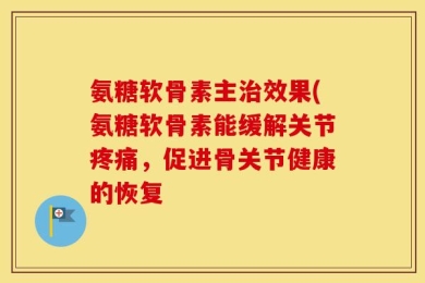 氨糖软骨素主治效果(氨糖软骨素能缓解关节疼痛，促进骨关节健康的恢复