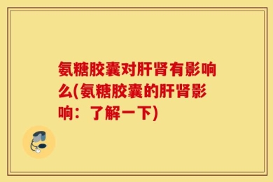 氨糖胶囊对肝肾有影响么(氨糖胶囊的肝肾影响：了解一下)