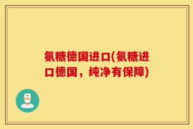 氨糖德国进口(氨糖进口德国，纯净有保障)