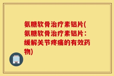 氨糖软骨治疗素铝片(氨糖软骨治疗素铝片：缓解关节疼痛的有效药物)