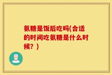 氨糖是饭后吃吗(合适的时间吃氨糖是什么时候？)