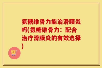 氨糖维骨力能治滑膜炎吗(氨糖维骨力：配合治疗滑膜炎的有效选择)
