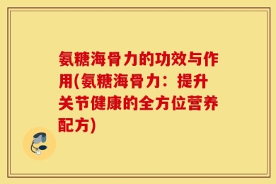 氨糖海骨力的功效与作用(氨糖海骨力：提升关节健康的全方位营养配方)