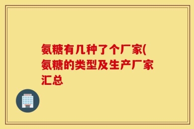 氨糖有几种了个厂家(氨糖的类型及生产厂家汇总