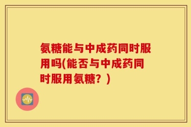 氨糖能与中成药同时服用吗(能否与中成药同时服用氨糖？)