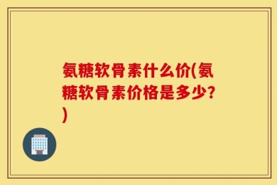 氨糖软骨素什么价(氨糖软骨素价格是多少？)
