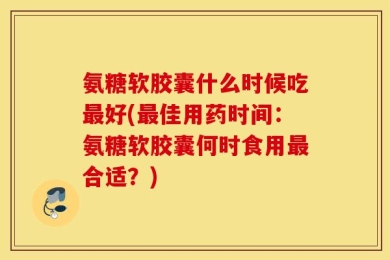 氨糖软胶囊什么时候吃最好(最佳用药时间：氨糖软胶囊何时食用最合适？)