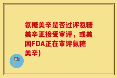 氨糖美辛是否过评氨糖美辛正接受审评，或美国FDA正在审评氨糖美辛)