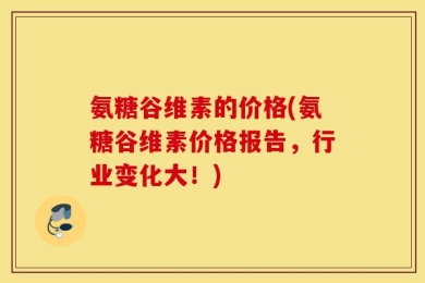 氨糖谷维素的价格(氨糖谷维素价格报告，行业变化大！)