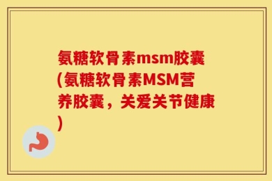 氨糖软骨素msm胶囊(氨糖软骨素MSM营养胶囊，关爱关节健康)