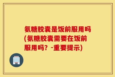 氨糖胶囊是饭前服用吗(氨糖胶囊需要在饭前服用吗？-重要提示)