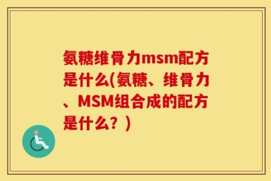氨糖维骨力msm配方是什么(氨糖、维骨力、MSM组合成的配方是什么？)