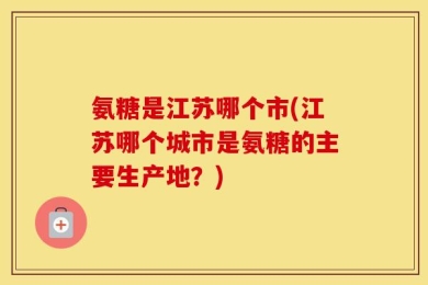 氨糖是江苏哪个市(江苏哪个城市是氨糖的主要生产地？)